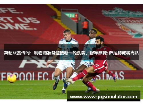 英超联赛传闻：利物浦准备迎接新一轮洗牌，穆罕默德·萨拉赫或将离队